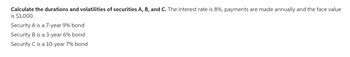 Calculate the durations and volatilities of securities A, B, and C. The interest rate is 8%, payments are made annually and the face value
is $1,000.
Security A is a 7-year 9% bond
Security B is a 3-year 6% bond
Security C is a 10-year 7% bond
