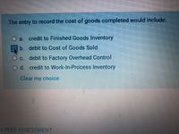 The entry to record the cost of goods completed would include:
)a. credit to Finished Goods Inventory
b. debit to Cost of Goods Sold
Oc. debit to Factory Overhead Control
Od credit to Work-In-Process Inventory
Clear my choice
x PEER ASSESSMENT
