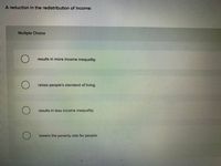 A reduction in the redistribution of income:
Multiple Choice
results in more income inequality.
raises people's standard of living.
results in less income inequality.
lowers the poverty rate for people.
