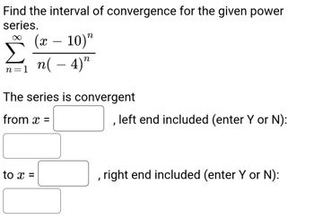 **Power Series Convergence**

To determine the interval of convergence for the given power series, evaluate:

\[
\sum_{n=1}^{\infty} \frac{(x - 10)^n}{n(-4)^n}
\]

**Convergence Information:**

- Specify the series convergence interval:
  - From: \( x = \_\_\_\_ \)
  - Indicate if the left endpoint is included by entering 'Y' (Yes) or 'N' (No).
  
- To: \( x = \_\_\_\_ \)
  - Indicate if the right endpoint is included by entering 'Y' (Yes) or 'N' (No).

This exercise involves evaluating the boundaries and behavior of the series within this interval. Use the Ratio Test or other convergence tests as needed to determine these values and the inclusion of endpoints.