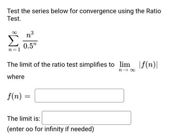 **Ratio Test for Convergence**

To determine the convergence of the series using the Ratio Test:

\[
\sum_{n=1}^{\infty} \frac{n^3}{0.5^n}
\]

The limit of the ratio test simplifies to:

\[
\lim_{n \to \infty} \left| f(n) \right|
\]

where

\[ 
f(n) = \text{(input box)}
\]

The limit is:

\[
\text{(input box)} 
\]

(Enter "oo" for infinity if needed)