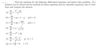 ! Find the solutions for the following differential equations and initial value problems. If a
problem can be solved both by methods for linear equations and for separable equations, solve it both
ways and compare the answers.
(a)
dy
dt
(b) t +ty=1-y,
dt
dy
dt
(c) t
(d) du
dy
(e)
(f)
dy
dt
t³ - 2y
t
+2y= =
+y=
-
sin t
1+ et
dy
1²-1
dt y² +1'
(g) y+t=0,
+3y
y(1) = 0
y (2) = 1
y(-1) = 1
t> 0