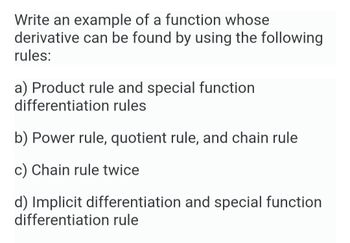 Write an example of a function whose
derivative can be found by using the following
rules:
a) Product rule and special function
differentiation rules
b) Power rule, quotient rule, and chain rule
c) Chain rule twice
d) Implicit differentiation and special function
differentiation rule