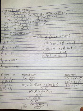 (a) PRODUCT RULE EXAMPLES:
f(x) = (3x²+4) (2x³-3x)
f'(x) = (3x² + 4) £x (2x³ =3x) + x ( 3X²+4) (2x³-3x)
d/dx (2x³-3x): 6x² 3! dx (3x²+4) =GX
f'(x) = (3x²+4) (GX²-3) + (GX) (RX³-3x)
18x4-9x2 + 24x² -12 +12x" -18x²
[ƒ¹(x) = 30 x² - 3X²-/2
PUNCTION
SPECIAL A DIFFERENTIAL RULES:
LOENTITIES
d
ax
d
dx
d
dx
d
dx
n
*²
ex.
x
=e
n-l
Sinx cos X
COS X = SHAX
b) POWER RULE.
f(x) = x²
f'(x) = 2x^
f(x)=2x
21
QUOTIENT RULE:
f(x)= x² + 3x
xf4
EXAMPLES
=
|f'(x)=
dt
(ssint + 8cust)
= (5 sint) + & (&cost)
50 sint
+ &at cust
+-8 sint
Scost
-ssin t
f'(x) = (x+4) (2x + 3) - (X+9x) (1)
(x+4)²
= 5cost
2x+3x18x+12-X-3X
2
(x+4)
x² 18x+12
(x+4)2
(x+2)(x+4)
(x+4)2
CHAIN RULT:
f(x) = (x²+1) ³
f'(x) = 3 (x²+1
f'(x) = 6x (x²+