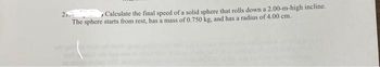 2
Calculate the final speed of a solid sphere that rolls down a 2.00-m-high incline.
The sphere starts from rest, has a mass of 0.750 kg, and has a radius of 4.00 cm.