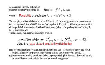 3. Maximum Entropy Estimation:
Shannon's entropy is defined as:
where
H(p)=1 Pi ln pi
Possibility of each event: pi = p(xi) = [0, 1]
You are given a six-sided dice numbered from 1 to 6. You are given the information that
the average result from 10000 times of rolling dice is E[x]=3.5. What is your estimation
of the probabilities associated with different sides (what is the probabilities of having 1,
respectively)?
2,...,
The following nonlinear optimization problem
6
max H (p) subject to Σi±1 P₁ = 1, Σ²±1 xipi = = E[x]
i=1
gives the least-biased probability distribution
(a) Solve this problem by calling an optimization solver. Include your script and result
output. Plot how the probabilities change as E[x] varies between 1 and 6.
(b) Derive the optimality conditions using Lagrange Multiplier Method. Save this result,
as we will come back to it in the next homework assignment.