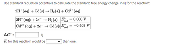 Use standard reduction potentials to calculate the standard free energy change in kJ for the reaction:
2H+ (aq) + Cd(s) → H₂ (s) + Cd²+ (aq)
2H+ (aq) + 2e
Cd2+ (aq) + 2e
H2(s) Ered
= =0.000 V
Cd(s) Fre
=
-0.403 V
red
AG=
kj
K for this reaction would be
than one.