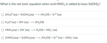 What is the net ionic equation when acid HNO3 is added to base Sr(OH)2?
○ 2H3O+ (aq) + Sr(OH)2(aq) →4H2O(l) + Sr²+(aq)
OH3O+(aq) + OH¯(aq) →2H2O(1)
O HNO3(aq) + OH¯(aq) → H₂O(l) + NO3˜¯(aq)
O 2HNO3(aq) + Sr(OH)2(aq) →2H2O(l) + Sr²+(aq) + 2NO3˜¯(aq)