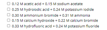 0.12 M acetic acid + 0.15 M sodium acetate
0.25 M hydroiodic acid + 0.24 M potassium iodide
0.30 M ammonium bromide + 0.31 M ammonia
0.15 M calcium hydroxide + 0.22 M calcium bromide
0.33 M hydrofluoric acid + 0.24 M potassium fluoride
