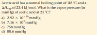 Acetic acid has a normal boiling point of 118 °C and a
AHvap of 23.4 kJ /mol. What is the vapor pressure (in
mmHg) of acetic acid at 25 °C?
a) 2.92 x 103º mmHg
b) 7.16 x 10*mmHg
c) 758 mmHg
d) 80.6 mmHg
