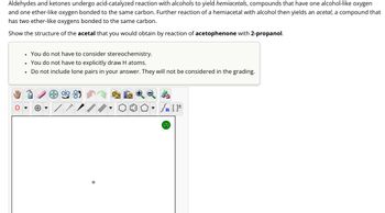 Aldehydes and ketones undergo acid-catalyzed reaction with alcohols to yield hemiacetals, compounds that have one alcohol-like oxygen
and one ether-like oxygen bonded to the same carbon. Further reaction of a hemiacetal with alcohol then yields an acetal, a compound that
has two ether-like oxygens bonded to the same carbon.
Show the structure of the acetal that you would obtain by reaction of acetophenone with 2-propanol.
•
You do not have to consider stereochemistry.
•
You do not have to explicitly draw H atoms.
Do not include lone pairs in your answer. They will not be considered in the grading.
?