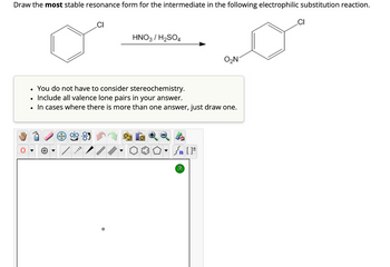 Draw the most stable resonance form for the intermediate in the following electrophilic substitution reaction.
CI
CI
HNO3 / H2SO4
O₂N
You do not have to consider stereochemistry.
•
Include all valence lone pairs in your answer.
•
In cases where there is more than one answer, just draw one.
√n [
?