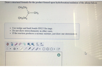 Draw a structural formula for the product formed upon hydroboration/oxidation of the alkene below.
CH3CH2
C=CH2
CH3CH2
Use wedge and hash bonds ONLY for rings.
Do not show stereochemistry in other cases.
• If the reaction produces a racemic mixture, just draw one stereoisomer.
C
P
opy
aste
○, [片
