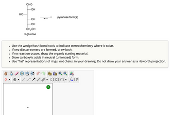 •
HO-
CHO
-OH
pyranose form(s)
-OH
-OH
CH₂OH
D-glucose
Use the wedge/hash bond tools to indicate stereochemistry where it exists.
If two diastereomers are formed, draw both.
If no reaction occurs, draw the organic starting material.
Draw carboxylic acids in neutral (unionized) form.
Use "flat" representations of rings, not chairs, in your drawing. Do not draw your answer as a Haworth projection.
{n [
?