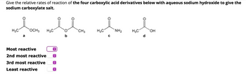 Give the relative rates of reaction of the four carboxylic acid derivatives below with aqueous sodium hydroxide to give the
sodium carboxylate salt.
གཅིག་ལྡན དང་ཅིག་ཡིས་སྡུད་པ་དངའི་ཟག་པ་དཀྱི
Most reactive
CH3
3
2nd most reactive
3rd most reactive
Least reactive
H3C
NH2
H3C
OH