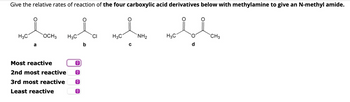 Give the relative rates of reaction of the four carboxylic acid derivatives below with methylamine to give an N-methyl amide.
H3C
OCH3
H3C
CI
H3C
NH2
H3C
CH3
a
C
d
Most reactive
2nd most reactive
3rd most reactive
Least reactive