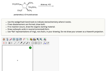 OCH 3
CH3OCH24
dilute aq. HCI
CH₂OCH3
CH3O
OCH 3
pentamethyl ẞ-D-fructofuranose
•
Use the wedge/hash bond tools to indicate stereochemistry where it exists.
•
If two diastereomers are formed, draw both.
•
If no reaction occurs, draw the organic starting material.
•
Draw carboxylic acids in neutral (unionized) form.
•
Use "flat" representations of rings, not chairs, in your drawing. Do not draw your answer as a Haworth projection.
+
?