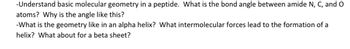 -Understand basic molecular geometry in a peptide. What is the bond angle between amide N, C, and O
atoms? Why is the angle like this?
-What is the geometry like in an alpha helix? What intermolecular forces lead to the formation of a
helix? What about for a beta sheet?