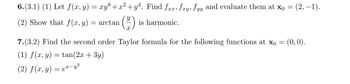 6.(3.1) (1) Let f(x, y) = xy³+x²+y². Find fxx, fxy, fyy and evaluate them at x0 =
(2) Show that f(x, y) = arctan
(H)
is harmonic.
(2, -1).
7.(3.2) Find the second order Taylor formula for the following functions at x0 = (0,0).
(1) f(x, y) = tan(2x + 3y)
(2) f(x, y) = ex-y²