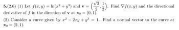 √√3 1
5.(2.6) (1) Let f(x, y) = ln(x² + y³) and v =
derivative of f in the direction of v at x0 =
Find Vf(x, y) and the directional
= (2, 1).
(0, 1).
(2) Consider a curve given by x2 − 2xy + y³ = 1. Find a normal vector to the curve at
x0 =
2