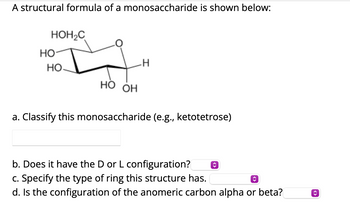 A structural formula of a monosaccharide is shown below:
HO
HOH₂C
HO
-H
HO OH
a. Classify this monosaccharide (e.g., ketotetrose)
b. Does it have the D or L configuration?
c. Specify the type of ring this structure has.
d. Is the configuration of the anomeric carbon alpha or beta?