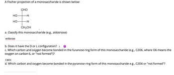 A Fischer projection of a monosaccharide is shown below:
CHO
HO-
-H
HO-
-H
CH₂OH
a. Classify this monosaccharide (e.g., aldotriose)
erthrose
b. Does it have the D or L configuration? L
c. Which carbon and oxygen become bonded in the furanose ring form of this monosaccharide (e.g., C206, where 06 means the
oxygen on carbon 6, or "not formed")?
C401
d. Which carbon and oxygen become bonded in the pyranose ring form of this monosaccharide e.g., C206 or "not formed"?