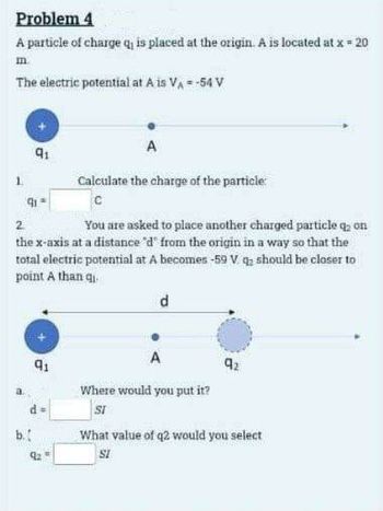 Problem 4
A particle of charge q₁ is placed at the origin. A is located at x = 20
m.
The electric potential at A is V₁ = -54 V
2
91
A
Calculate the charge of the particle
91
C
You are asked to place another charged particle q; on
the x-axis at a distance 'd' from the origin in a way so that the
total electric potential at A becomes -59 V q should be closer to
point A than qi
b.
91
d
A
Where would you put it?
SI
92
What value of q2 would you select
SI