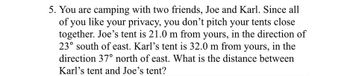 5. You are camping with two friends, Joe and Karl. Since all
of you like your privacy, you don't pitch your tents close
together. Joe's tent is 21.0 m from yours, in the direction of
23° south of east. Karl's tent is 32.0 m from yours, in the
direction 37° north of east. What is the distance between
Karl's tent and Joe's tent?