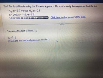 **Hypothesis Testing Using the P-value Approach**

To test the hypothesis using the P-value approach, follow these steps, ensuring that the requirements of the test are verified:

- **Null Hypothesis (H₀):** \( p = 0.7 \) 
- **Alternative Hypothesis (H₁):** \( p > 0.7 \) 
- **Sample Size (n):** 200 
- **Number of Successes (x):** 145 
- **Significance Level (α):** 0.01

### Resources
- Click [here](#) to view page 1 of the table.
- Click [here](#) to view page 2 of the table.

---

### Calculation Task

**Calculate the Test Statistic (\( z_0 \)):**

Insert your calculation for \( z_0 \) in the box provided. Ensure you round your answer to two decimal places as needed.

\[ z_0 = \text{(Enter calculation here)} \]