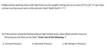 A 46kg woman wearing shoes with high heels has her weight resting only on an area of 5.5 x 10-³ m² per shoe.
a) How much pressure acts on the woman's feet? (both feet!) ✓ ✓ ✓
b) If the woman stood flat footed without high heeled shoes, what affect would it have on
the pressure she feels on her feet? Circle one of the following: ✓
a. Increase Pressure
b. Decrease Pressure
c. No Change in Pressure