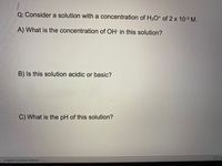 Q: Consider a solution with a concentration of H3O* of 2 x 10-3 M.
A) What is the concentration of OH- in this solution?
B) Is this solution acidic or basic?
C) What is the pH of this solution?
English (United States)
