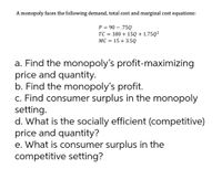 A monopoly faces the following demand, total cost and marginal cost equations:
P = 90 – .75Q
TC = 180 + 15Q + 1.75Q²
MC = 15 + 3.5Q
a. Find the monopoly's profit-maximizing
price and quantity.
b. Find the monopoly's profit.
c. Find consumer surplus in the monopoly
setting.
d. What is the socially efficient (competitive)
price and quantity?
e. What is consumer surplus in the
competitive setting?
