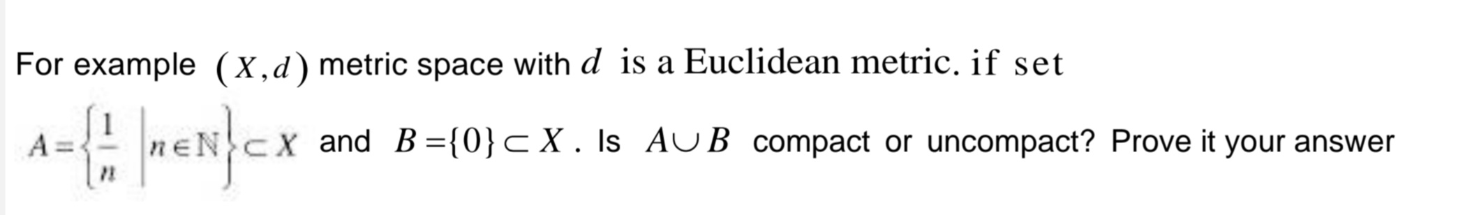 For example (X,d) metric space with d is a Euclidean metric. if set
A={1|n=N} CX
ENCX and B={0}<X. Is AUB compact or uncompact? Prove it your answer