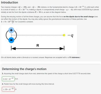 Introduction
Two massive charges +Q = +20e, and Q = -20e (where e is the fundamental electric charge, 1.6 × 10-19 C), orbit each other
in a circle of radius s = 6 x 10-6 m, making a dipole. A comparatively small charge -q = -4e, with mass 0.0555556 kg is placed
initially at rest far from the dipole a distance R = 50 m, as seen in the diagram below.
During the ensuing motion of all the three charges, you can assume that the force on the dipole due to the small charge does
not affect the motion of the dipole. You may also safely ignore the gravitational interaction of these particles. Use
k = 9 × 109 m² for Coulomb's constant.
+
R
-q
(For all blanks below, enter a formula or a numeric answer. Responses are accepted with a ±1% tolerance.)
Determining the charge's motion
3. Assuming the small charge starts from rest, determine the speed of the charge a short time 0.0277778 seconds later.
8.852-10-37 m/s
4. Predict how far the small charge will move during this time interval.
-38
1.229-10
m