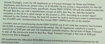 Jimaine Grainger, works for GE Appliances as a Product Manager for Home and Kitchen
Appliances and draws an annual salary of $100,000. He has primary responsibility for the GE
line of Built-in Microwave Ovens, specifically Model PEB9159SFSS. GE sells the model exclusively
through Best Buy, Inc with a manufacturer margin of 60%. Best Buy, Inc. sells the model to
consumers in the US at a retail margin on the product is 45%. According to a recent report
released by the Gartner Group, the total US market for built-in microwave ovens is estimated to
be 225,000 units. Jimaine estimates that Model PEB9159SFSS has 6% of this market.
Variable costs of manufacturing Model PEB9159SFSS are $142 while the company has invested
$525,000 in machinery to manufacture this model. The GE Appliances salesforce is paid a
commission of $40 per unit sold. GE Appliances typically employs the services of Regis Transport
to ship all the microwave ovens to Best Buy. Regis Transport charges a flat rate of $48 per
microwave that is shipped.
GE Appliances has allocated $950,000 toward advertising and promotional expenses for this
microwave oven.