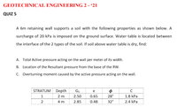 GEOTECHNICAL ENGINEERING 2 - '21
QUIZ 5
A 6m retaining wall supports a soil with the following properties as shown below. A
surcharge of 20 kPa is imposed on the ground surface. Water table is located between
the interface of the 2 types of the soil. If soil above water table is dry, find:
A. Total Active pressure acting on the wall per meter of its width.
B. Location of the Resultant pressure from the base of the RW.
C. Overturning moment caused by the active pressure acting on the wall.
STRATUM
Depth
Gs
e
1
2 m
2.50
0.65
28°
1.8 kPa
2
4 m
2.85
0.48
32°
2.4 kPa
