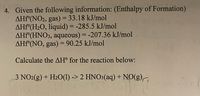 4. Given the following information: (Enthalpy of Formation)
AHF°(NO2, gas) = 33.18 kJ/mol
AHF°(H2O, liquid) = -285.5 kJ/mol
AHF°(HNO3, aqueous) = -207.36 kJ/mol
AHF°(NO, gas) = 90.25 kJ/mol
%D
Calculate the AH° for the reaction below:
3 NO2(g) + H2O(1) -> 2 HNO3(aq) + NO(g),
