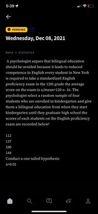 5:39 1
O PENDING
Wednesday, Dec 08, 2021
MATH • STATISTICS
A psychologist argues that bilingual education
should be avoided because it leads to reduced
competence in English every student in New York
is required to take a standardized English
proficiency exam in the 12th grade the average
score on the exam is u/mean=120 o- 16. The
psychologist select a random sample of four
students who are enrolled in kindergarten and give
them a bilingual education from when they start
kindergarten until they graduate high school the
scores of each students on the English proficiency
exam are recorded below!
112
137
100
144
Conduct a one tailed hypothesis
a=0.01
?
