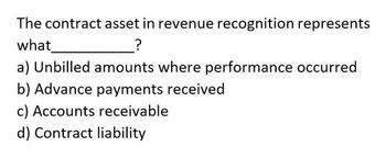 The contract asset in revenue recognition represents
what
?
a) Unbilled amounts where performance occurred
b) Advance payments received
c) Accounts receivable
d) Contract liability