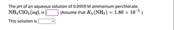 The text reads:

"The pH of an aqueous solution of 0.0959 M ammonium perchlorate, \( \text{NH}_4\text{ClO}_4 \, (\text{aq}), \) is [_____]. (Assume that \( K_b(\text{NH}_3) = 1.80 \times 10^{-5}. \))

This solution is [dropdown menu]."

Explanation:
- The question asks for the pH calculation of a 0.0959 M ammonium perchlorate solution.
- It provides the base dissociation constant (\( K_b \)) for ammonia (\( \text{NH}_3 \)) as \( 1.80 \times 10^{-5} \).
- There is a blank space to fill in the pH value.
- There is a dropdown menu indicating the nature of the solution (likely options such as acidic, neutral, or basic).