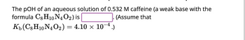 The pOH of an aqueous solution of 0.532 M caffeine (a weak base with the formula \( \text{C}_8\text{H}_{10}\text{N}_4\text{O}_2 \)) is \(\_\_\_\_\_\_\_\_\_\_\_\_\_\). (Assume that \( K_b (\text{C}_8\text{H}_{10}\text{N}_4\text{O}_2) = 4.10 \times 10^{-4} \).)