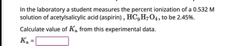 In the laboratory, a student measures the percent ionization of a 0.532 M solution of acetylsalicylic acid (aspirin), \( \text{HC}_9\text{H}_7\text{O}_4 \), to be 2.45%.

Calculate the value of \( K_a \) from this experimental data.

\[ K_a = \boxed{\phantom{value}} \]