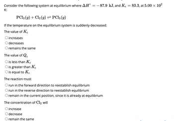 **Consider the following system at equilibrium where \(\Delta H^\circ = -87.9 \, \text{kJ}\), and \(K_c = 83.3\), at \(5.00 \times 10^2 \, \text{K}\):**

\[ \text{PCl}_3(g) + \text{Cl}_2(g) \rightleftharpoons \text{PCl}_5(g) \]

**If the temperature on the equilibrium system is suddenly decreased:**

1. **The value of \(K_c\)**
   - ○ increases
   - ○ decreases
   - ○ remains the same

2. **The value of \(Q_c\)**
   - ○ is less than \(K_c\)
   - ○ is greater than \(K_c\)
   - ○ is equal to \(K_c\)

3. **The reaction must**
   - ○ run in the forward direction to reestablish equilibrium
   - ○ run in the reverse direction to reestablish equilibrium
   - ○ remain in the current position, since it is already at equilibrium

4. **The concentration of \(\text{Cl}_2\) will**
   - ○ increase
   - ○ decrease
   - ○ remain the same