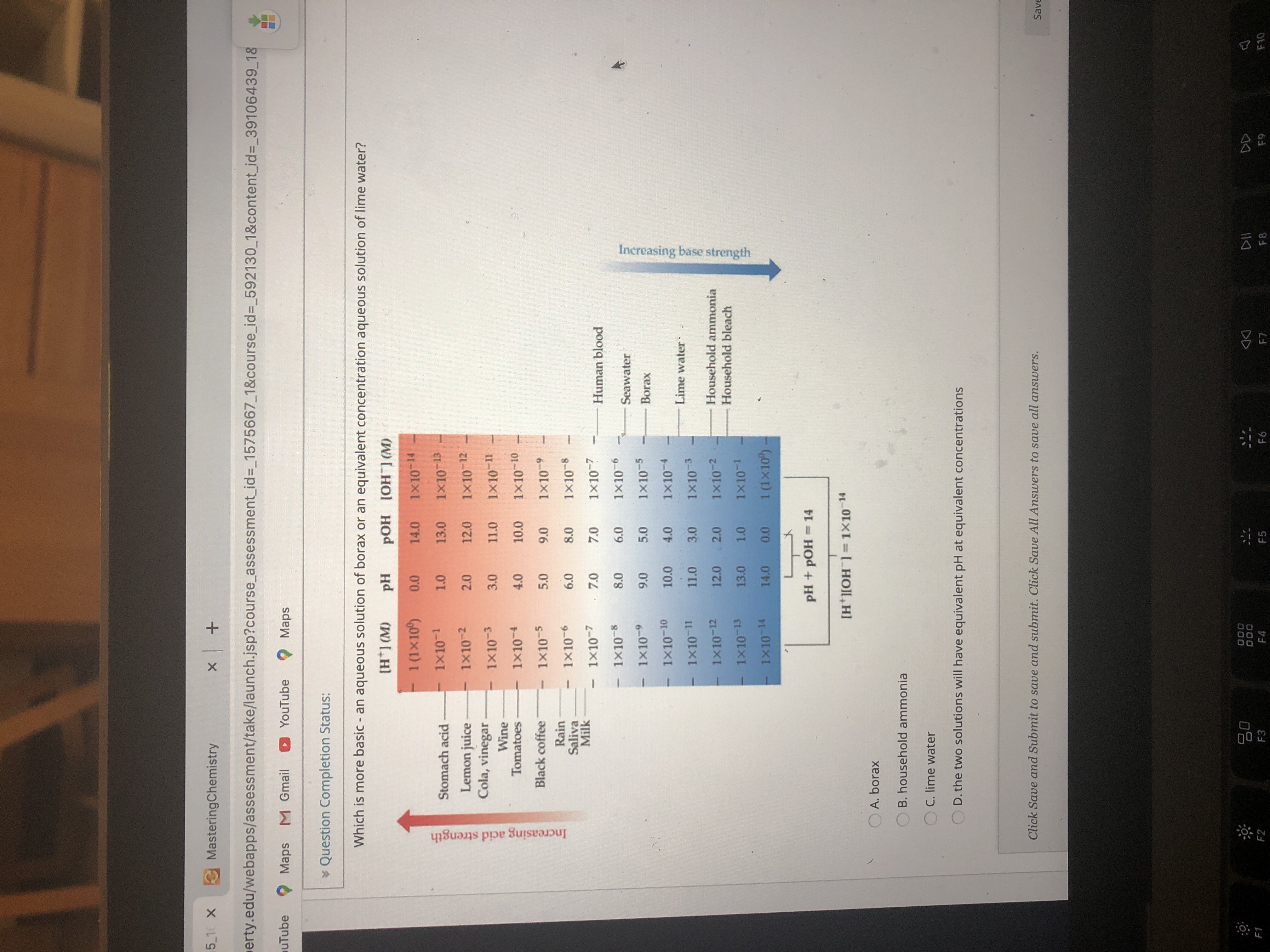 5 1 X
MasteringChemistry
erty.edu/webapps/assessment/take/launch.jsp?course_assessment_id%=_1575667_1&course_id%3_592130_1&content_id= 39106439 18
puTube
Maps M Gmail
YouTube 2 Maps
¥ Question Completion Status:
Which is more basic - an aqueous solution of borax or an equivalent concentration aqueous solution of lime water?
[H*] (M)
pH
pOH [OH ] (M)
1 (1x10)
0.0
14.0
1x10-14
Stomach acid
1x10-1
1.0
13.0
1x10 13
Lemon juice
Cola, vinegar
1x10-2
2.0
12.0
1x10-12
1x10-3
3.0
11.0
1x10-11
Wine
Tomatoes
1x10-4
4.0
10.0
1x10-10
Black coffee
1x10-5
5.0
9.0
1x10-9
Rain
Saliva
Milk
1×10-6
6.0
8.0
1×10-8
1×10-7
7.0
7.0
1×10-7
Human blood
1×10-8
8.0
6.0
1x10-6
Seawater
1x10-9
9.0
5.0
1x10-5
Borax
1x10-10
10.0
4.0
1x10-4
Lime water
1x10-11
11.0
3.0
1x10-3
Household ammonia
Household bleach
1x10-12
12.0
2.0
1x10-2
1x10-13
13.0
1.0
1x10-1
1x10-14
14.0
0.0
1 (1x10)
pH + pOH = 14
%3D
[H*][OH¯]= 1×10 14
A. borax
B. household ammonia
C. lime water
D. the two solutions will have equivalent pH at equivalent concentrations
Click Save and Submit to save and submit. Click Save All Answers to save all answers.
Save
80
000
000
DD
F1
F2
F3
F4
F5
F6
F7
F8
F9
F10
Increasing acid strength
Increasing base strength
