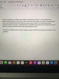 ons Help
Last edit was seconds ago
arial
BIUA
三
11
1
3
Product managers can gather user data by surveying customers, running tests with a
product's beta versions,conducting market research with people who aren't current product
users, and collecting behavioral data as current users interact. All these data can be
analyzed--either manually or algorithmically-to identify trends,discover the reasons for those
trends, and predict whether the trends are predicted to recur.
What kind of analytic is the product manager using? Describe the purpose and benefit of this
analytics.
MAR
23
tv
lili
