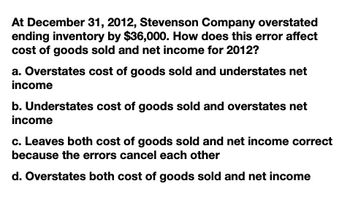 At December 31, 2012, Stevenson Company overstated
ending inventory by $36,000. How does this error affect
cost of goods sold and net income for 2012?
a. Overstates cost of goods sold and understates net
income
b. Understates cost of goods sold and overstates net
income
c. Leaves both cost of goods sold and net income correct
because the errors cancel each other
d. Overstates both cost of goods sold and net income