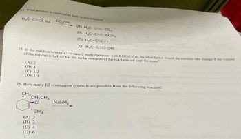 4. What product is expected to forms in this reaction?
H₂C-CEC: Na CD,OH
35. In the reaction between 2-bromo-2-methylpropane with KOC(CH), by what factor would the reaction rate change if the volume
of the solvent is halved but the molar amounts of the reactants are kept the same?
(A) 2
(B) 4
(C) 1/2
(D) 1/4
36. How many E2 elimination products are possible from the following reaction?
CH3
CH₂CH3
CI
CH₂
(A) H₂C-CEC-CD₂
(B) H₂C-CEC-OCD,
(C) H₂C-CEC-H
(D) H₂C-CC-OH
(A) 2
(B) 3
(C) 4
(D) 6
NINH,