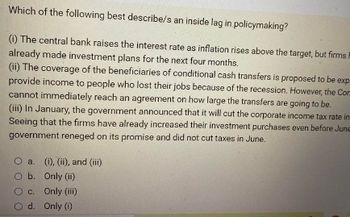 Which of the following best describe/s an inside lag in policymaking?
(1) The central bank raises the interest rate as inflation rises above the target, but firms i
already made investment plans for the next four months.
(ii) The coverage of the beneficiaries of conditional cash transfers is proposed to be exp
provide income to people who lost their jobs because of the recession. However, the Comm
cannot immediately reach an agreement on how large the transfers are going to be.
(iii) In January, the government announced that it will cut the corporate income tax rate in
Seeing that the firms have already increased their investment purchases even before June
government reneged on its promise and did not cut taxes in June.
O a.
O b.
O c.
d.
(i), (ii), and (iii)
Only (ii)
Only (iii)
Only (1)