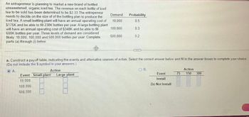 An entrepreneur is planning to market a new brand of bottled
unsweetened, organic iced tea. The revenue on each bottle of iced
tea to be sold has been determined to be $2.33 The entrepeneur
needs to decide on the size of of the bottling plan to produce the
iced tea. A small bottling plant will have an annual operating cost of
$176K and be able to fill 238K bottles per year. A large bottling plant
will have an annual operating cost of $348K and be able to fill
600K bottles per year. Three levels of demand are considered
likely: 10,000, 100,000 and 500,000 bottles per year. Complete
parts (a) through (i) below.
Demand
10,000
100,000
500,000
Event Small plant Large plant
10,000
100.000
500,000
Probability
0.5
0.3
0.2
CES
a. Construct a payoff table, indicating the events and alternative courses of action. Select the correct answer below and fill in the answer boxes to complete your choice.
(Do not include the $ symbol in your answers.)
ⒸA.
Action
OB.
Event
Install
Do Not Install
75
Action
150
300