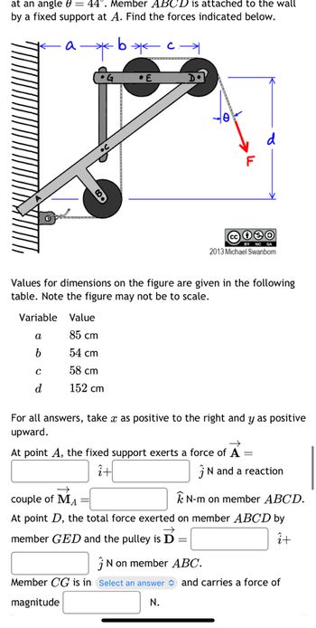 at an angle = 44°. Member ABCD is attached to the wall
by a fixed support at A. Find the forces indicated below.
*b*c→
a
a
b
•G
Variable Value
85 cm
54 cm
58 cm
152 cm
с
d
.E
Values for dimensions on the figure are given in the following
table. Note the figure may not be to scale.
F
2013 Michael Swanbom
For all answers, take x as positive to the right and y as positive
upward.
→
At point A, the fixed support exerts a force of A =
î+
N and a reaction
couple of MA
N-m on member ABCD.
At point D, the total force exerted on member ABCD by
member GED and the pulley is D =
î+
N on member ABC.
Member CG is in Select an answer and carries a force of
magnitude
N.